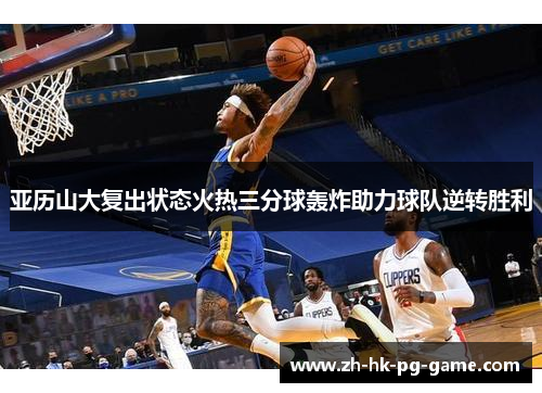 亚历山大复出状态火热三分球轰炸助力球队逆转胜利