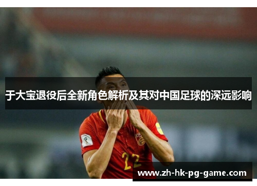 于大宝退役后全新角色解析及其对中国足球的深远影响