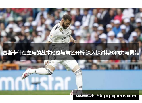 普斯卡什在皇马的战术地位与角色分析 深入探讨其影响力与贡献