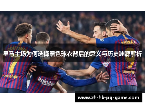 皇马主场为何选择黑色球衣背后的意义与历史渊源解析