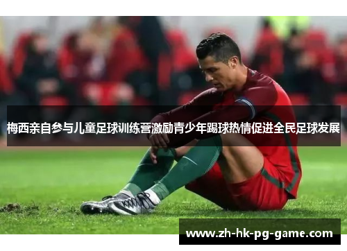 梅西亲自参与儿童足球训练营激励青少年踢球热情促进全民足球发展