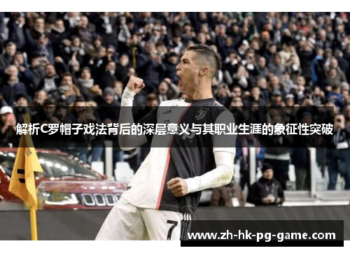 解析C罗帽子戏法背后的深层意义与其职业生涯的象征性突破