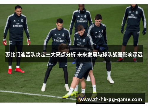 苏比门迪留队决定三大亮点分析 未来发展与球队战略影响深远