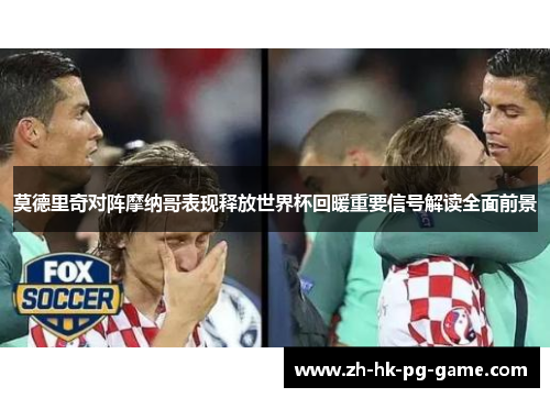 莫德里奇对阵摩纳哥表现释放世界杯回暖重要信号解读全面前景